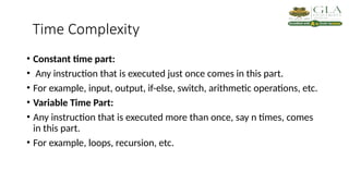 Time Complexity
• Constant time part:
• Any instruction that is executed just once comes in this part.
• For example, input, output, if-else, switch, arithmetic operations, etc.
• Variable Time Part:
• Any instruction that is executed more than once, say n times, comes
in this part.
• For example, loops, recursion, etc.
 