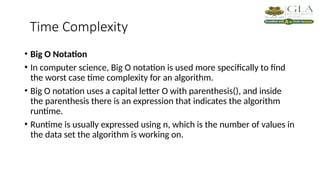 Time Complexity
• Big O Notation
• In computer science, Big O notation is used more specifically to find
the worst case time complexity for an algorithm.
• Big O notation uses a capital letter O with parenthesis(), and inside
the parenthesis there is an expression that indicates the algorithm
runtime.
• Runtime is usually expressed using n, which is the number of values in
the data set the algorithm is working on.
 