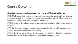 Course Outcome
• A student who successfully completes the course will have the ability to:
• CO1: Understand that various problem solving categories exist such as; iterative
technique, divide and conquer, dynamic programming, greedy algorithms, and
understand various searching and sorting algorithms.
• CO2: Employ a deep knowledge of various data structures when constructing a
program.
• CO3: Design and construct simple object-oriented software with an appreciation
for data abstraction and information hiding.
• CO4: Effectively use software development tools including libraries, compilers,
editors, linkers and debuggers to write and troubleshoot programs.
 
