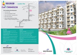 Location PlanLocation PlanLocation Plan
4th floor, Ashoka Hi-Tech Chambers,
8-2-120/76/1/B/16,17,18, Road No.2,
Banjarahills, Hyderabad-500 034.
Ph : 040-6633 3111 / 888, 6633 6633
Fax : 040-2354 1452, www.modibuilders.com
E-mail: sales@modibuilders.com
Site Office :
Structural Engineers :
ZAKI & ASSOCIATES
Architects :
RAGA Architects
Sy No. 1, 2 & 88
Ahmedguda Village,
Bandlaguda, RR District
Luxury Apartments
S P Road Jubilee Bus Station
Tirumalagherry X Roads
Ramakrishnapuram
Railway Over Bridge
ECIL ‘X’ Roads
Radhika Multiplex
Neredmet X Roads
Vijaya Hospital
Rampally X Roads
To Rampally
ICOMM
Keesara X Roads
ECILKeesaraRoad
Yadgarpally X Roads
BITS Pilani
3Kms.3Kms.
4Kms.
LotusSurrounding Developments
— 3 kms from ORR
— 7 kms from Kushaiguda X Roads
— Close to BITS Pilani / Educational HUB
— Near Infosys Pocharam
— Close to Quality Engineering Colleges,
 Hospitals, Theatres  Residential Colonies
Infosys Pocharam
Please visit our website www.modibuilders.com for latest information.
'GOLDEN COUNTY' 350 luxury villas at Rampally, near Singapore Township
 Infosys SEZ.
‘SPLENDOUR’ is a luxury apartment project with 480 apartments located
at Gajularamaram, near Kukatpally.
Apartments
‘EMERALD HEIGHTS’ is a luxury apartments project with 876 apartments
located at Pocharam (near Singapore Township)  Infosys SEZ.
‘EDIFICE’ 2000 luxury apartments located at Shambupur, near Bachupally, close to
Miyapur, Hi-tech City.
‘ROCK HEIGHTS’ 1100 apartments at Laxmiguda, near Chandrayangutta  Shamshabad
International Airport.
‘STERLING HEIGHTS’ is a 756 luxury apartments project located at Gundla Pochampally,
near Kompally.
‘PARADISE’ 520 apartments located at Hayatnagar, L.B.Nagar.
‘ELEGANCY’ 800 luxury apartments at Gajularamaram, Kukatpally.
‘SERENE PARK’ 800 apartments at Ghatkesar, near Singapore Township  Infosys SEZ.
Plots / Villas
‘PINEWOOD HOMES’ 686 open plots located at Aushapur, near Ghatkesar.
‘SUNSHINE PARK’ located at Ghatkesar (near Singapore Township), Infosys
has 184 luxury independent homes.
‘HARMONY HOMES’ located at Lalgadi Malakpet, near Ratnalayam Temple,
Shamirpet has 68 luxury villas.
‘GREENVILLE’ 198 open plots located at Kongar Kalan, near Rajiv Gandhi
International Airport, TCS / SEZ.
‘STERLING HOMES’ 91 luxury Duplex/Triplex villas project located at
Gundla Pochampally, near Kompally.
‘GREENWOODS’ located at Dindigul is a gated community of 68 luxury villas.
‘GOLDEN MEADOWS’ open plots located at Bibinagar, Ghatkesar.
­
­
­
­
­
­
Call 7569495236
 