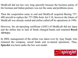 ModiLuft did not last very long specially because the business parity of
the German and Indian partners was not the same and problems arose.

Then the cooperation came to end and ModiLuft acquired Boeing 737-
400 aircraft to replace the 737-200s from Air U K, however the future of
ModiLuft was already sealed and airline called off its operations in 1996.

However, the air-operating certificate (AOC) of ModiLuft did not lapse
and the airline due to lack of funds changed hands and renamed Royal
Airways.

In 2004, management of the airline was taken over by Ajay Singh, who
renamed the company, raised funds and re-started operations. Thus,
SpiceJet was born under the low cost model.
 