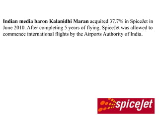 Indian media baron Kalanidhi Maran acquired 37.7% in SpiceJet in
June 2010. After completing 5 years of flying, SpiceJet was allowed to
commence international flights by the Airports Authority of India.
 