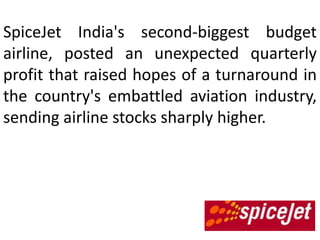 SpiceJet India's second-biggest budget
airline, posted an unexpected quarterly
profit that raised hopes of a turnaround in
the     country's    embattled      aviation
industry, sending airline stocks sharply
higher.
 