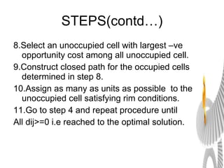 STEPS(contd…) 8.Select an unoccupied cell with largest –ve opportunity cost among all unoccupied cell. 9.Construct closed path for the occupied cells determined in step 8. 10.Assign as many as units as possible  to the unoccupied cell satisfying rim conditions. 11.Go to step 4 and repeat procedure until All dij>=0 i.e reached to the optimal solution. 