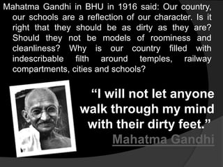 Mahatma Gandhi in BHU in 1916 said: Our country, 
our schools are a reflection of our character. Is it 
right that they should be as dirty as they are? 
Should they not be models of roominess and 
cleanliness? Why is our country filled with 
indescribable filth around temples, railway 
compartments, cities and schools? 
“I will not let anyone 
walk through my mind 
with their dirty feet.” 
Mahatma Gandhi 
