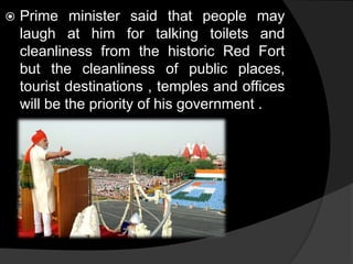  Prime minister said that people may 
laugh at him for talking toilets and 
cleanliness from the historic Red Fort 
but the cleanliness of public places, 
tourist destinations , temples and offices 
will be the priority of his government . 
 