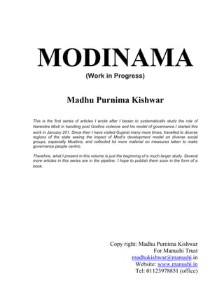 MODINAMA
(Work in Progress)

Madhu Purnima Kishwar
This is the first series of articles I wrote after I began to systematically study the role of
Narendra Modi in handling post Godhra violence and his model of governance.I started this
work in January 201. Since then I have visited Gujarat many more times, travelled to diverse
regions of the state seeing the impact of Modi's development model on diverse social
groups, especially Muslims, and collected lot more material on measures taken to make
governance people centric.
Therefore, what I present in this volume is just the beginning of a much larger study. Several
more articles in this series are in the pipeline. I hope to publish them soon in the form of a
book.

Copy right: Madhu Purnima Kishwar
For Manushi Trust
madhukishwar@manushi.in
Website: www.manushi.in
Tel: 01123978851 (office)

 