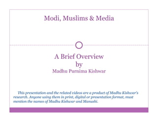 A Brief Overview
by
Madhu Purnima Kishwar
Modi, Muslims & Media
This presentation and the related videos are a product of Madhu Kishwar's
research. Anyone using them in print, digital or presentation format, must
mention the names of Madhu Kishwar and Manushi.
 