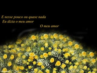 E nesse pouco ou quase nada  Eu dizia o meu amor  O meu amor  