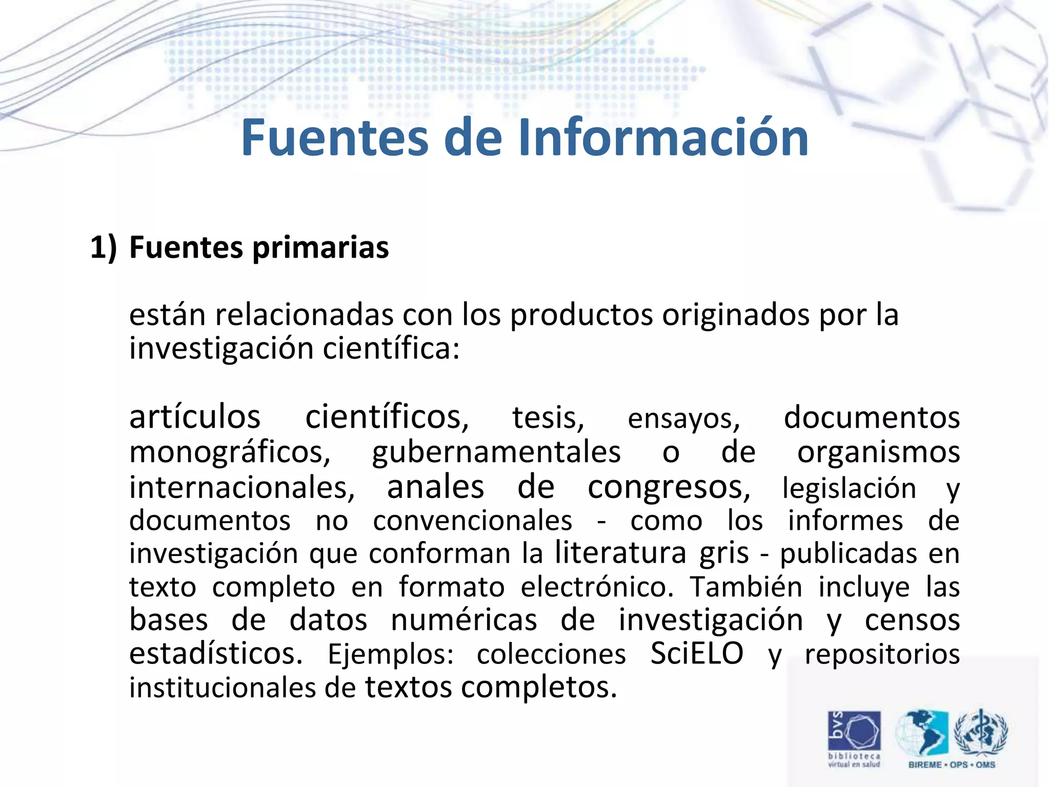 Fuentes de Información
1) Fuentes primarias
están relacionadas con los productos originados por la
investigación científica:
artículos científicos, tesis, ensayos, documentos
monográficos, gubernamentales o de organismos
internacionales, anales de congresos, legislación y
documentos no convencionales - como los informes de
investigación que conforman la literatura gris - publicadas en
texto completo en formato electrónico. También incluye las
bases de datos numéricas de investigación y censos
estadísticos. Ejemplos: colecciones SciELO y repositorios
institucionales de textos completos.
 