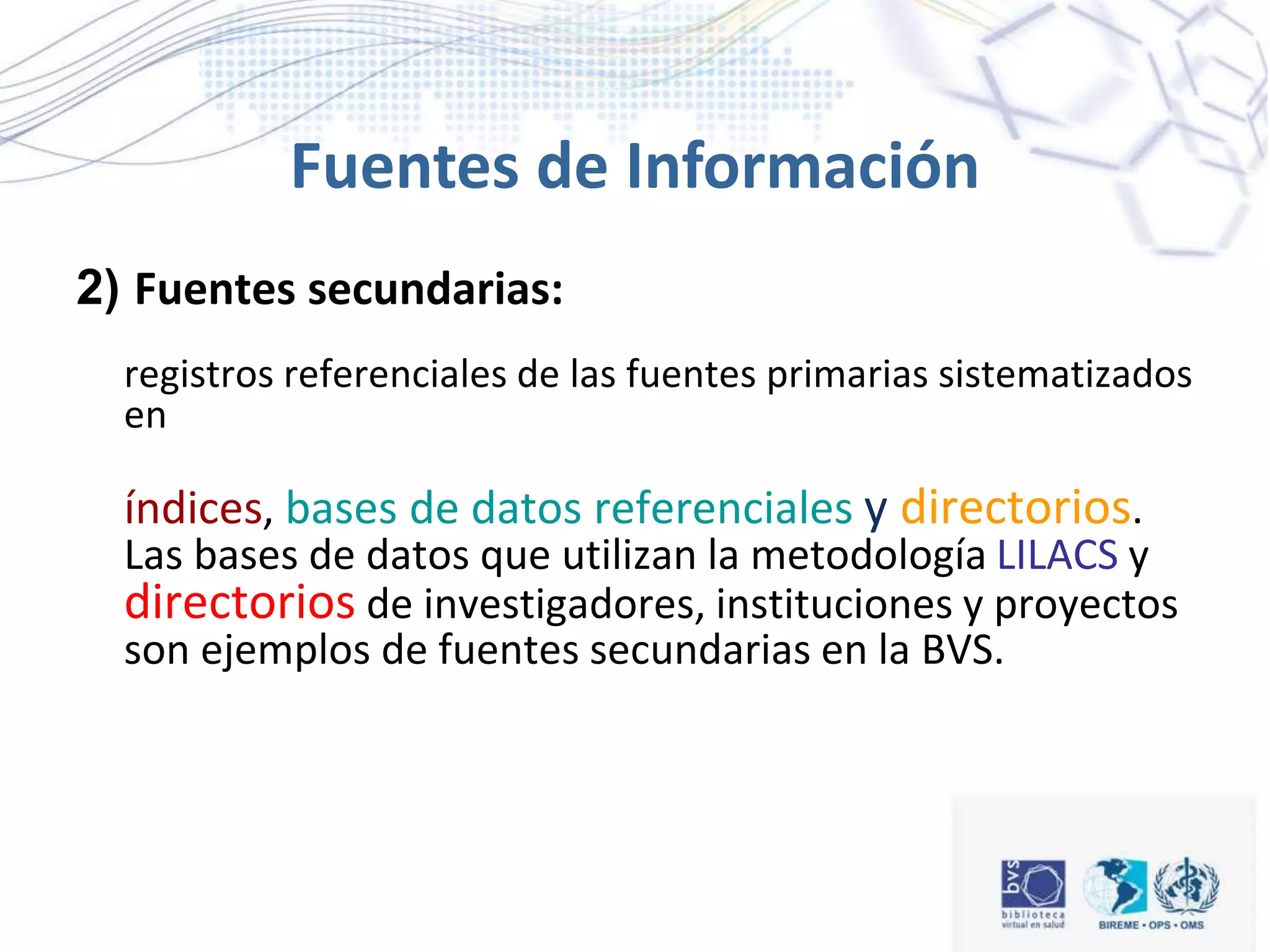 2) Fuentes secundarias:
registros referenciales de las fuentes primarias sistematizados
en
índices, bases de datos referenciales y directorios.
Las bases de datos que utilizan la metodología LILACS y
directorios de investigadores, instituciones y proyectos
son ejemplos de fuentes secundarias en la BVS.
Fuentes de Información
 