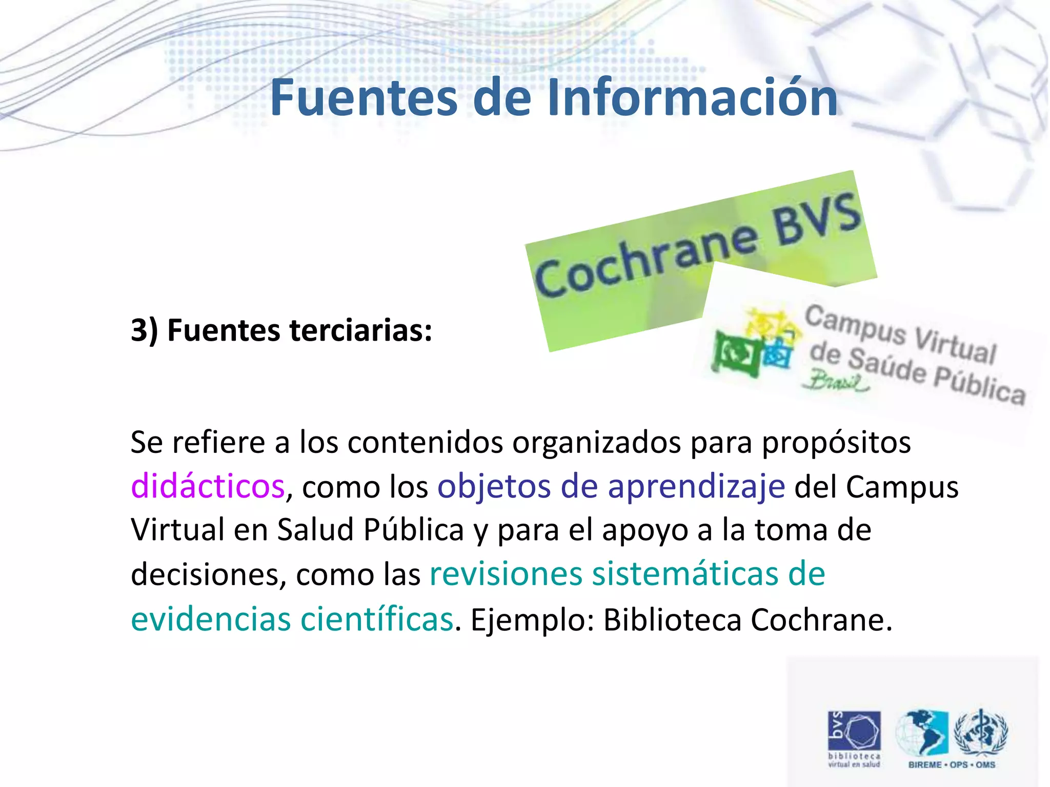 Fuentes de Información
3) Fuentes terciarias:
Se refiere a los contenidos organizados para propósitos
didácticos, como los objetos de aprendizaje del Campus
Virtual en Salud Pública y para el apoyo a la toma de
decisiones, como las revisiones sistemáticas de
evidencias científicas. Ejemplo: Biblioteca Cochrane.
 