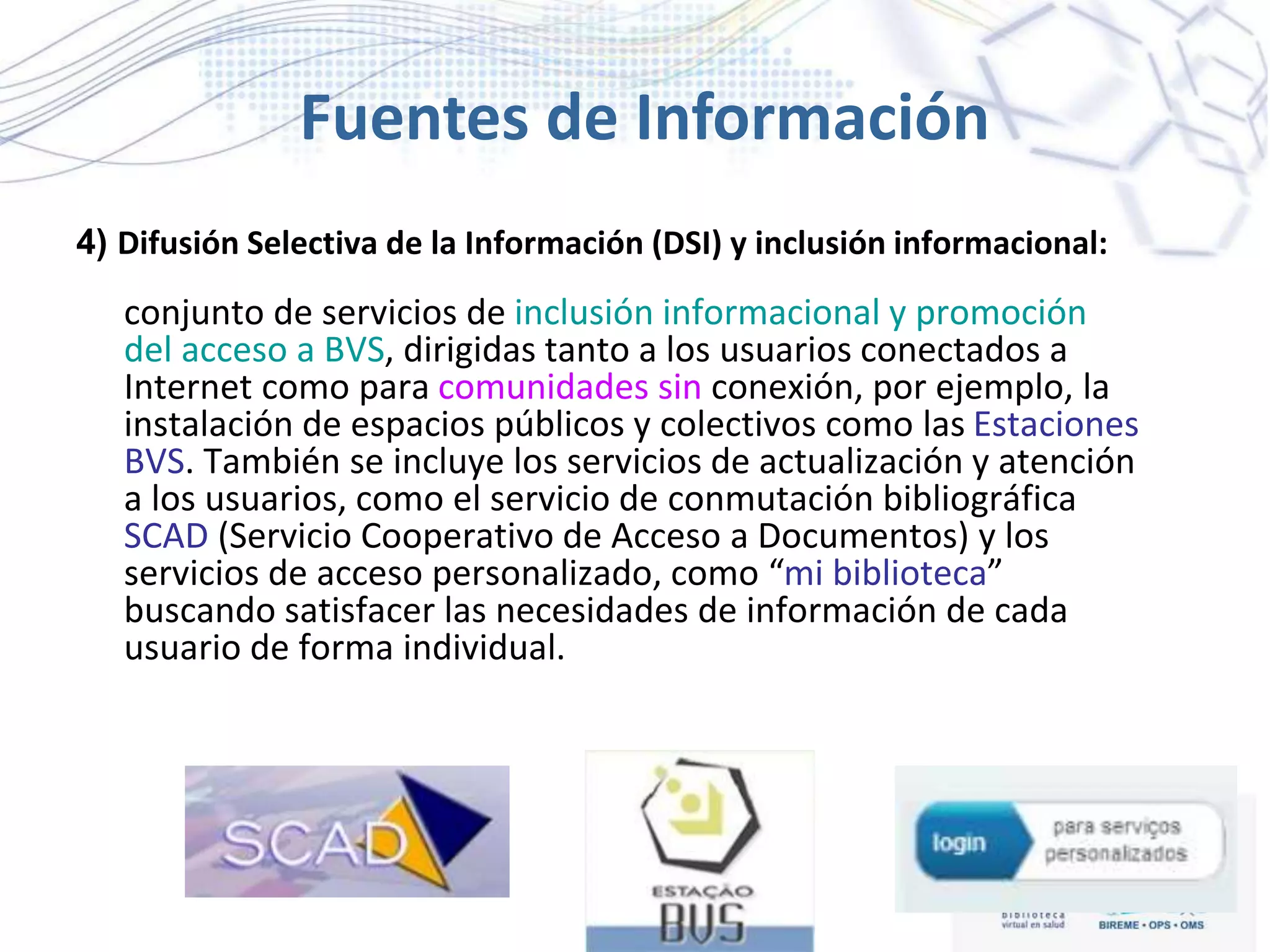 Fuentes de Información
4) Difusión Selectiva de la Información (DSI) y inclusión informacional:
conjunto de servicios de inclusión informacional y promoción
del acceso a BVS, dirigidas tanto a los usuarios conectados a
Internet como para comunidades sin conexión, por ejemplo, la
instalación de espacios públicos y colectivos como las Estaciones
BVS. También se incluye los servicios de actualización y atención
a los usuarios, como el servicio de conmutación bibliográfica
SCAD (Servicio Cooperativo de Acceso a Documentos) y los
servicios de acceso personalizado, como “mi biblioteca”
buscando satisfacer las necesidades de información de cada
usuario de forma individual.
 