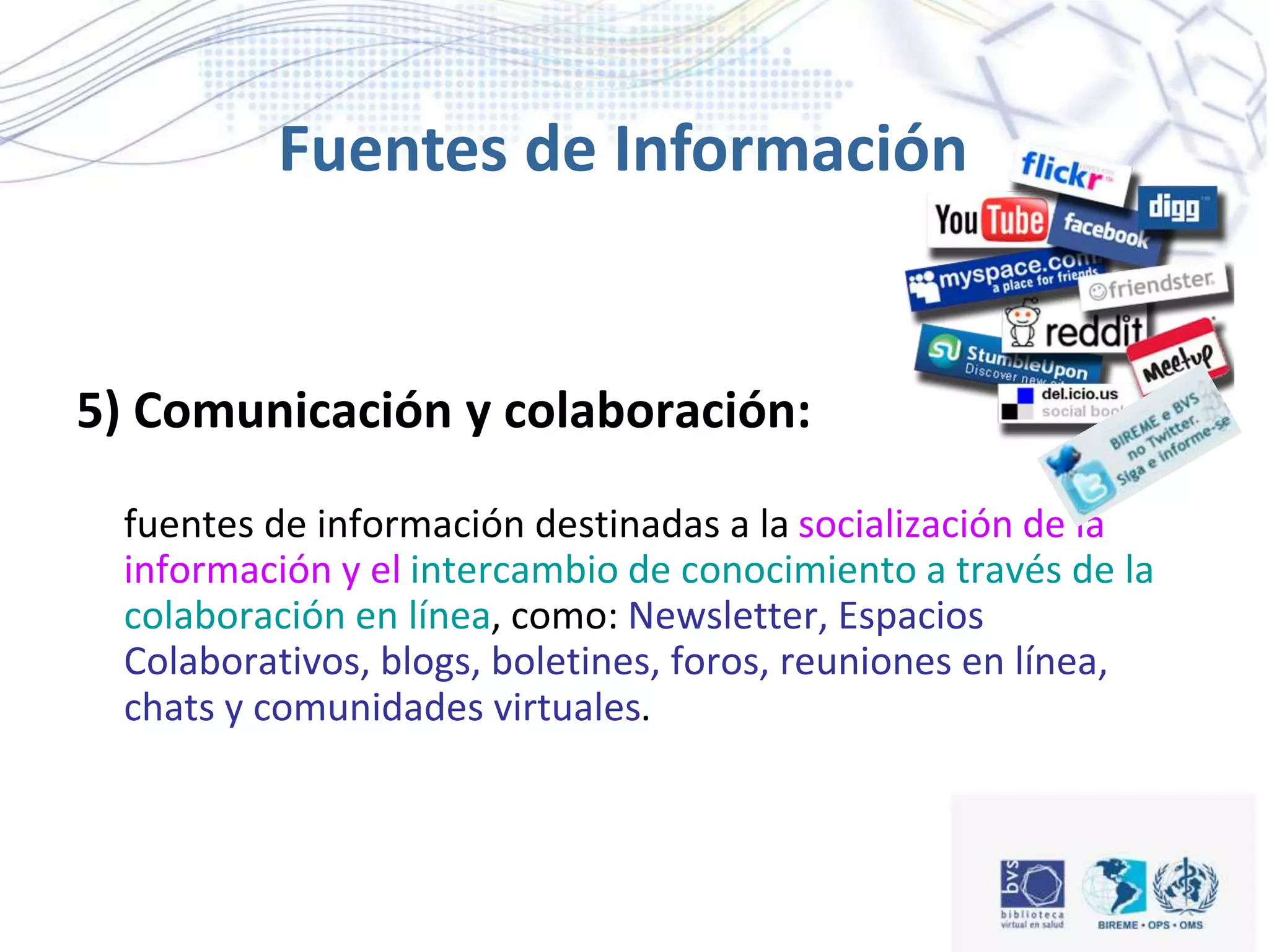 5) Comunicación y colaboración:
fuentes de información destinadas a la socialización de la
información y el intercambio de conocimiento a través de la
colaboración en línea, como: Newsletter, Espacios
Colaborativos, blogs, boletines, foros, reuniones en línea,
chats y comunidades virtuales.
Fuentes de Información
 