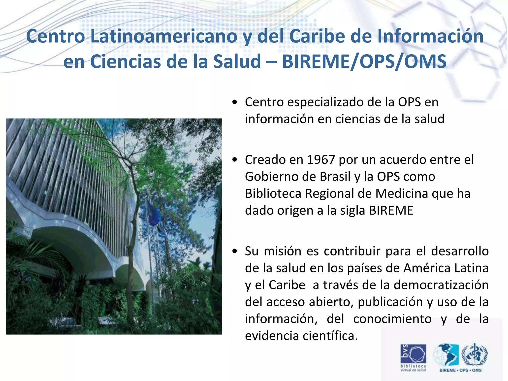 Centro Latinoamericano y del Caribe de Información
en Ciencias de la Salud – BIREME/OPS/OMS
• Centro especializado de la OPS en
información en ciencias de la salud
• Creado en 1967 por un acuerdo entre el
Gobierno de Brasil y la OPS como
Biblioteca Regional de Medicina que ha
dado origen a la sigla BIREME
• Su misión es contribuir para el desarrollo
de la salud en los países de América Latina
y el Caribe a través de la democratización
del acceso abierto, publicación y uso de la
información, del conocimiento y de la
evidencia científica.
 