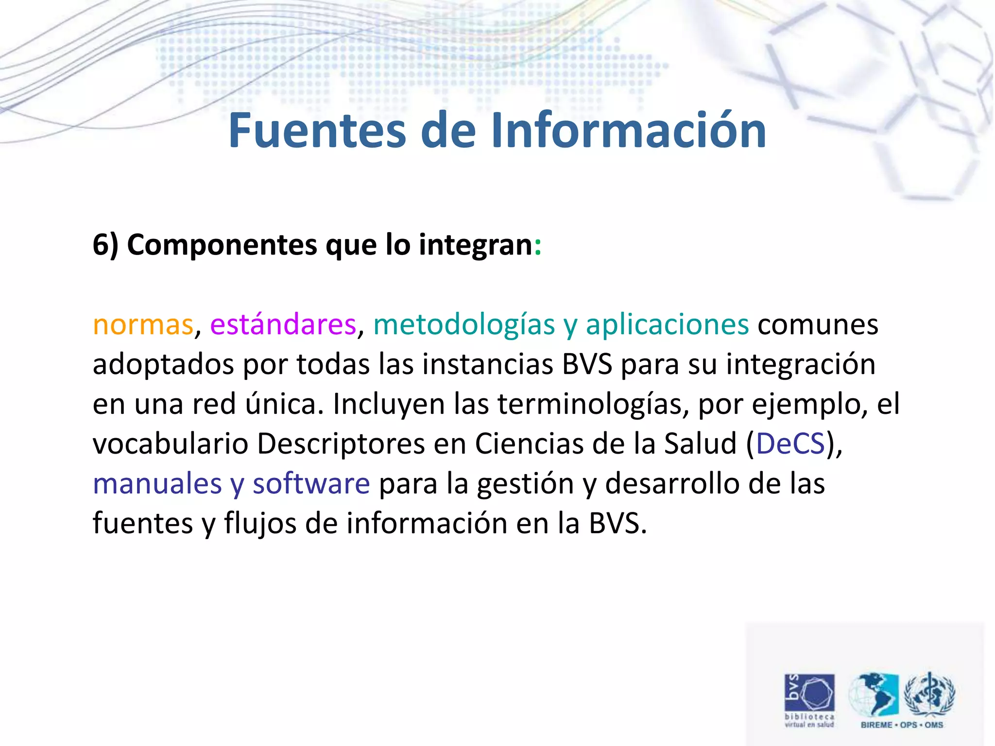 6) Componentes que lo integran:
normas, estándares, metodologías y aplicaciones comunes
adoptados por todas las instancias BVS para su integración
en una red única. Incluyen las terminologías, por ejemplo, el
vocabulario Descriptores en Ciencias de la Salud (DeCS),
manuales y software para la gestión y desarrollo de las
fuentes y flujos de información en la BVS.
Fuentes de Información
 