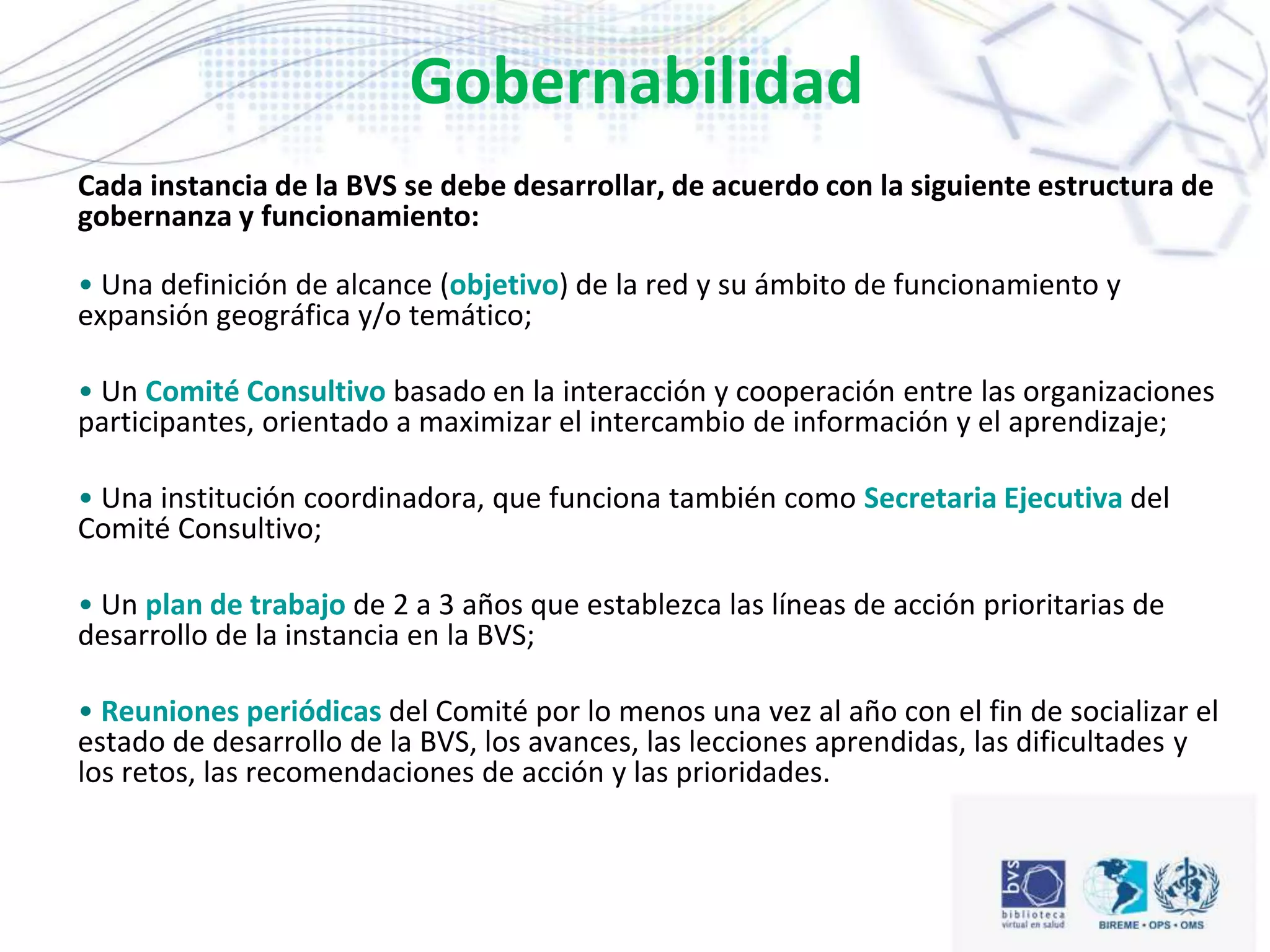 Gobernabilidad
Cada instancia de la BVS se debe desarrollar, de acuerdo con la siguiente estructura de
gobernanza y funcionamiento:
• Una definición de alcance (objetivo) de la red y su ámbito de funcionamiento y
expansión geográfica y/o temático;
• Un Comité Consultivo basado en la interacción y cooperación entre las organizaciones
participantes, orientado a maximizar el intercambio de información y el aprendizaje;
• Una institución coordinadora, que funciona también como Secretaria Ejecutiva del
Comité Consultivo;
• Un plan de trabajo de 2 a 3 años que establezca las líneas de acción prioritarias de
desarrollo de la instancia en la BVS;
• Reuniones periódicas del Comité por lo menos una vez al año con el fin de socializar el
estado de desarrollo de la BVS, los avances, las lecciones aprendidas, las dificultades y
los retos, las recomendaciones de acción y las prioridades.
 