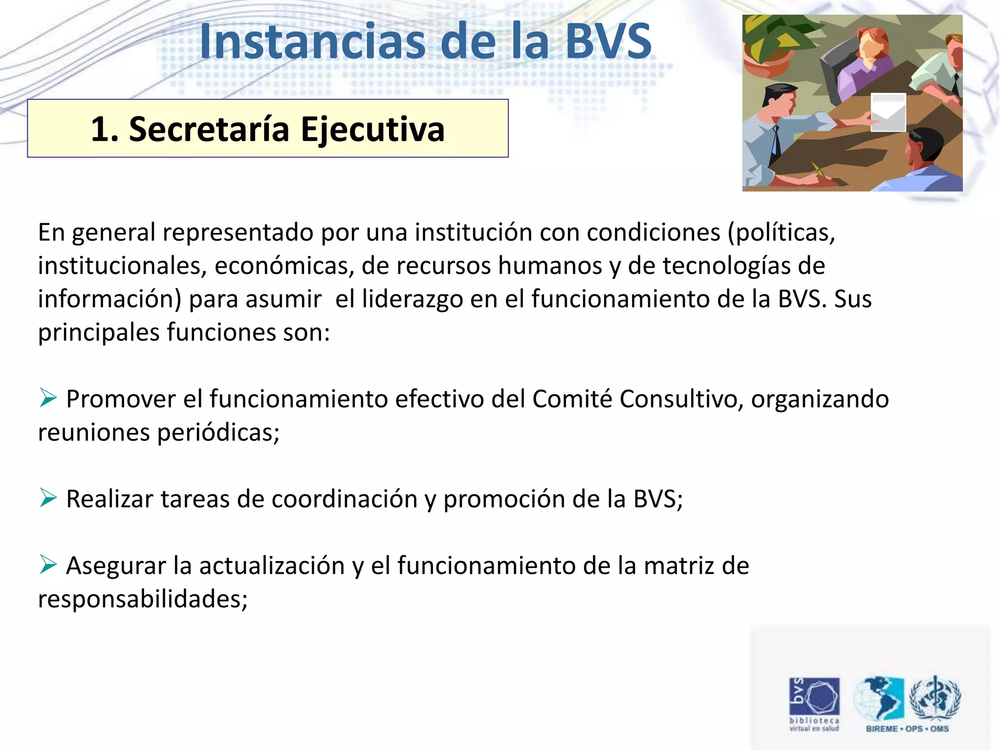 En general representado por una institución con condiciones (políticas,
institucionales, económicas, de recursos humanos y de tecnologías de
información) para asumir el liderazgo en el funcionamiento de la BVS. Sus
principales funciones son:
 Promover el funcionamiento efectivo del Comité Consultivo, organizando
reuniones periódicas;
 Realizar tareas de coordinación y promoción de la BVS;
 Asegurar la actualización y el funcionamiento de la matriz de
responsabilidades;
1. Secretaría Ejecutiva
Instancias de la BVS
 