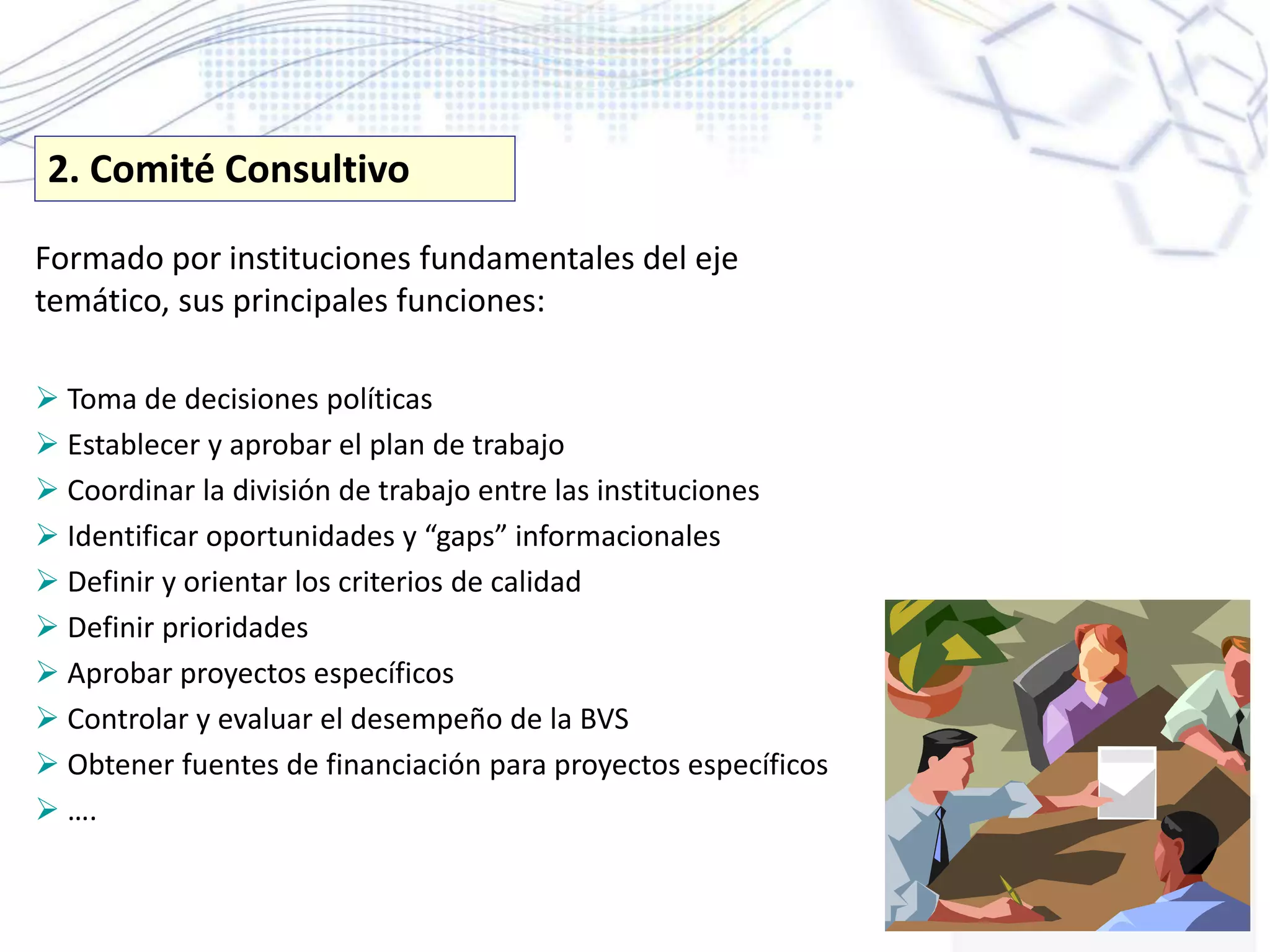 Formado por instituciones fundamentales del eje
temático, sus principales funciones:
 Toma de decisiones políticas
 Establecer y aprobar el plan de trabajo
 Coordinar la división de trabajo entre las instituciones
 Identificar oportunidades y “gaps” informacionales
 Definir y orientar los criterios de calidad
 Definir prioridades
 Aprobar proyectos específicos
 Controlar y evaluar el desempeño de la BVS
 Obtener fuentes de financiación para proyectos específicos
 ….
2. Comité Consultivo
 