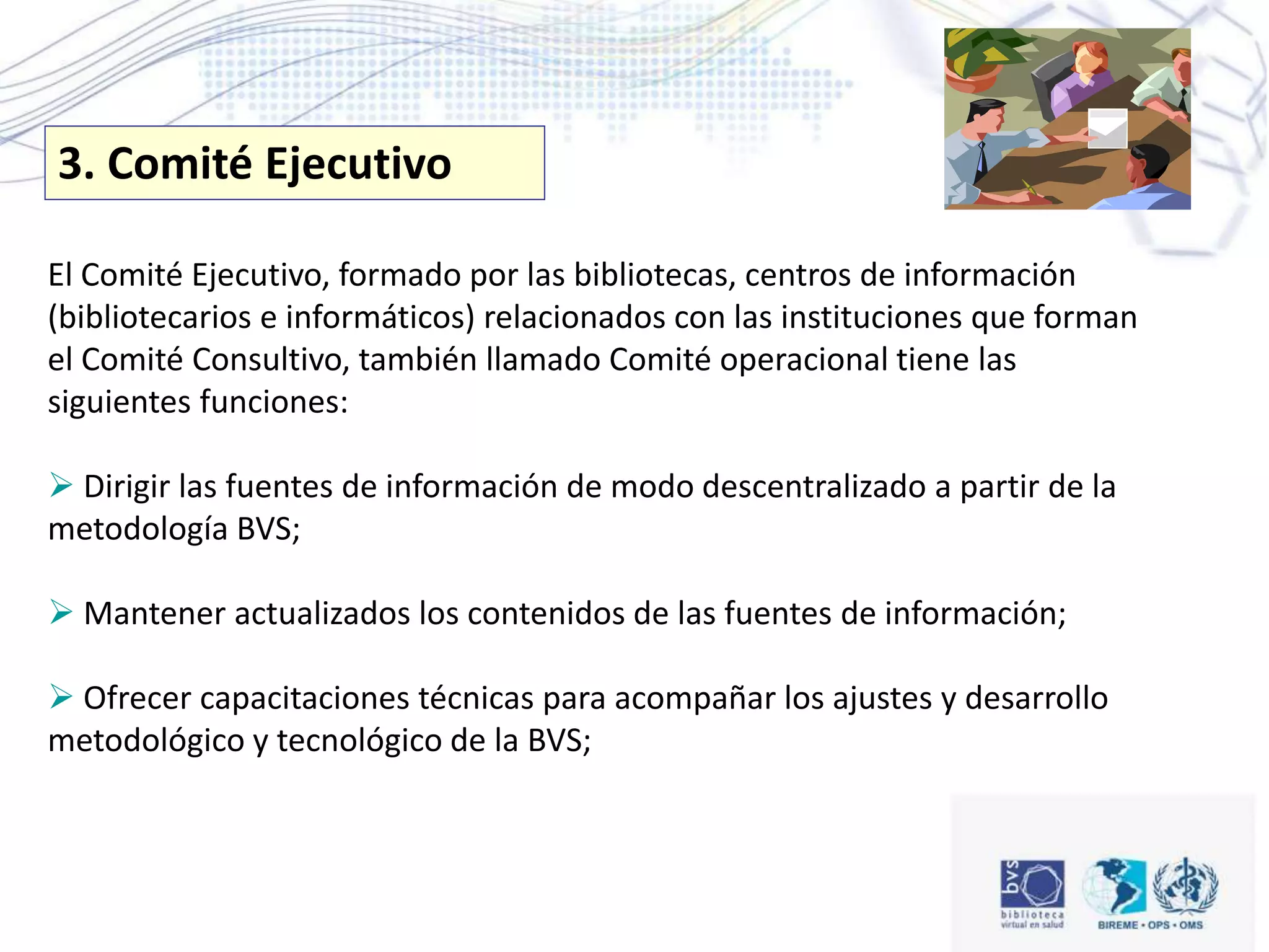 El Comité Ejecutivo, formado por las bibliotecas, centros de información
(bibliotecarios e informáticos) relacionados con las instituciones que forman
el Comité Consultivo, también llamado Comité operacional tiene las
siguientes funciones:
 Dirigir las fuentes de información de modo descentralizado a partir de la
metodología BVS;
 Mantener actualizados los contenidos de las fuentes de información;
 Ofrecer capacitaciones técnicas para acompañar los ajustes y desarrollo
metodológico y tecnológico de la BVS;
3. Comité Ejecutivo
 