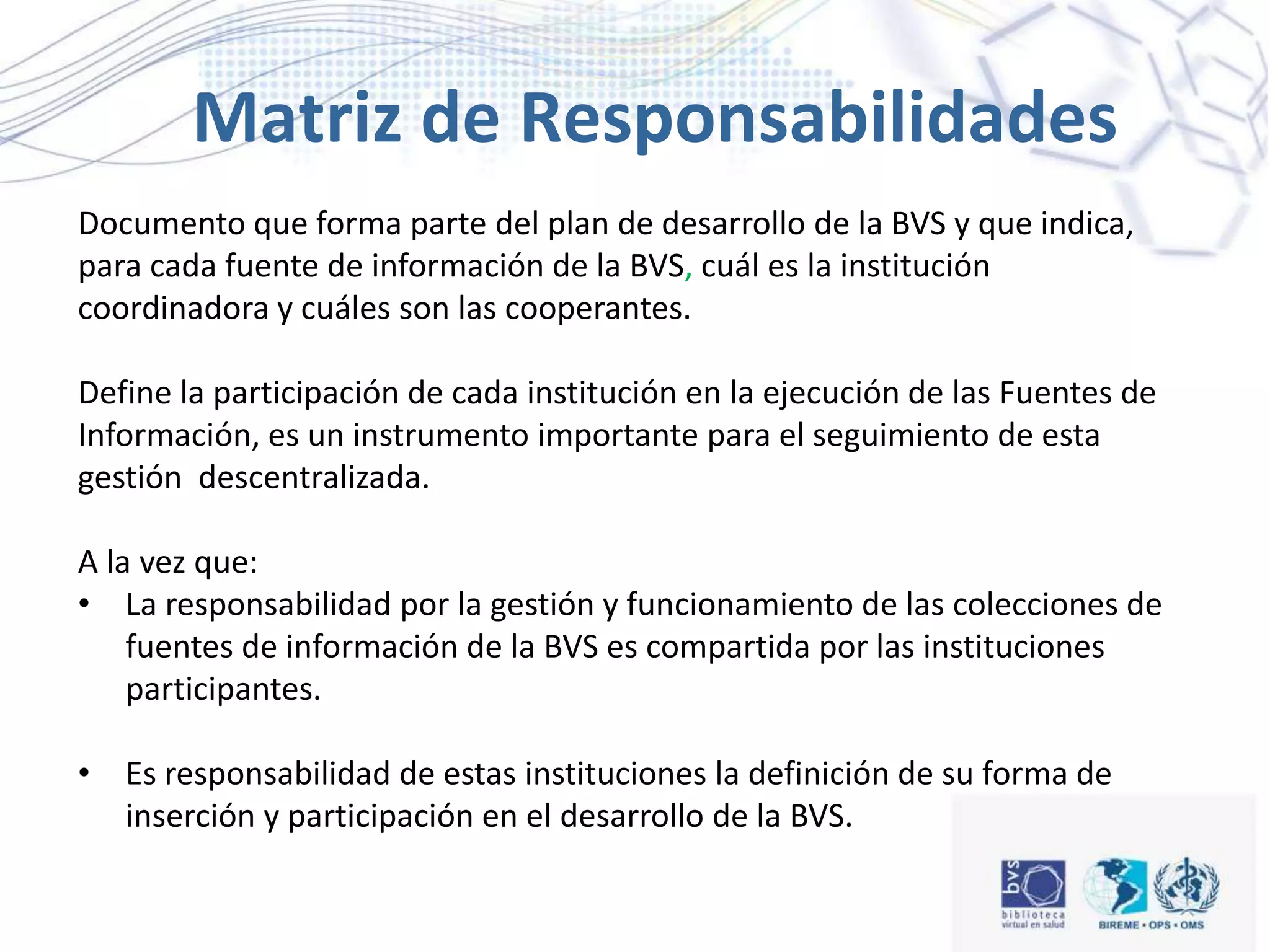 Documento que forma parte del plan de desarrollo de la BVS y que indica,
para cada fuente de información de la BVS, cuál es la institución
coordinadora y cuáles son las cooperantes.
Define la participación de cada institución en la ejecución de las Fuentes de
Información, es un instrumento importante para el seguimiento de esta
gestión descentralizada.
A la vez que:
• La responsabilidad por la gestión y funcionamiento de las colecciones de
fuentes de información de la BVS es compartida por las instituciones
participantes.
• Es responsabilidad de estas instituciones la definición de su forma de
inserción y participación en el desarrollo de la BVS.
Matriz de Responsabilidades
 