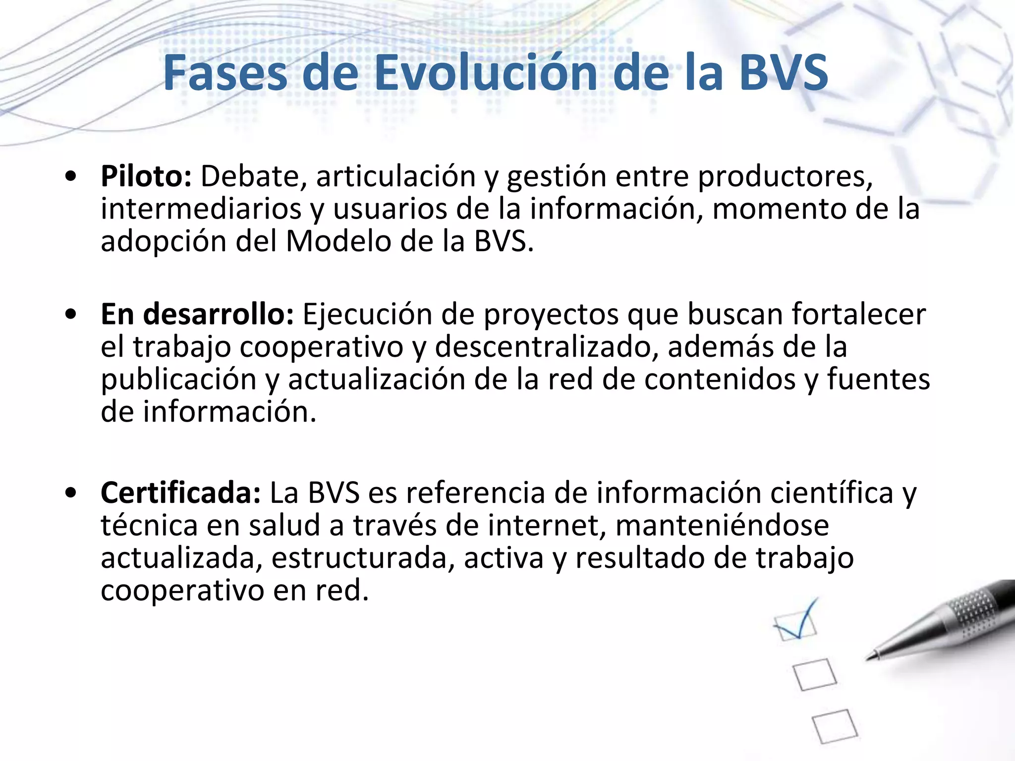 Fases de Evolución de la BVS
• Piloto: Debate, articulación y gestión entre productores,
intermediarios y usuarios de la información, momento de la
adopción del Modelo de la BVS.
• En desarrollo: Ejecución de proyectos que buscan fortalecer
el trabajo cooperativo y descentralizado, además de la
publicación y actualización de la red de contenidos y fuentes
de información.
• Certificada: La BVS es referencia de información científica y
técnica en salud a través de internet, manteniéndose
actualizada, estructurada, activa y resultado de trabajo
cooperativo en red.
 