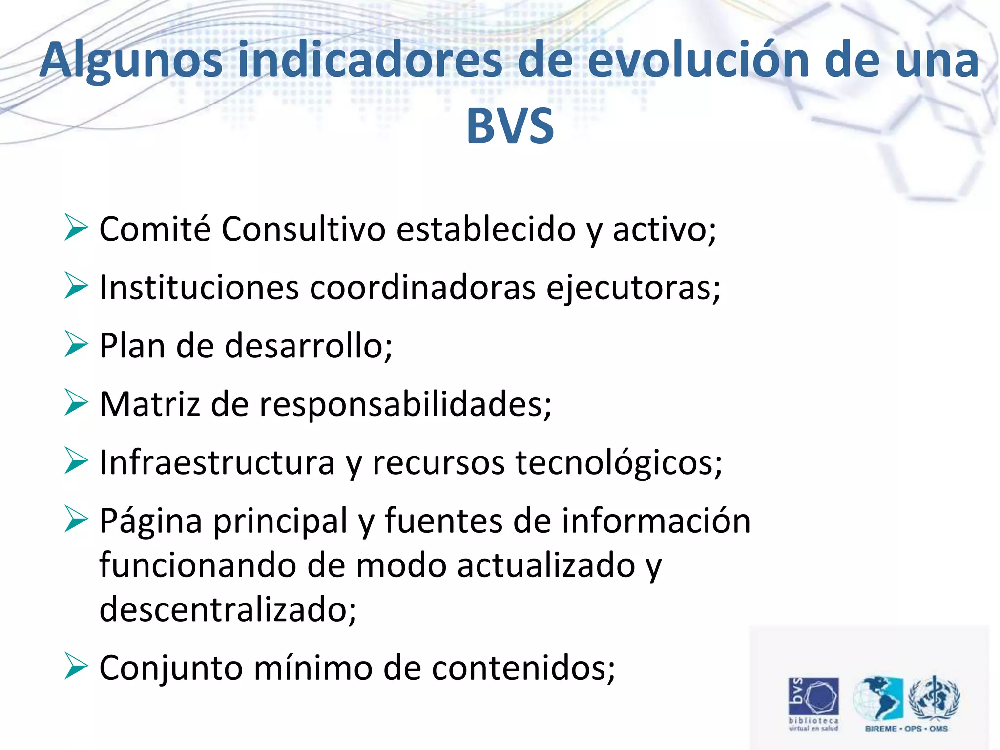 Algunos indicadores de evolución de una
BVS
 Comité Consultivo establecido y activo;
 Instituciones coordinadoras ejecutoras;
 Plan de desarrollo;
 Matriz de responsabilidades;
 Infraestructura y recursos tecnológicos;
 Página principal y fuentes de información
funcionando de modo actualizado y
descentralizado;
 Conjunto mínimo de contenidos;
 