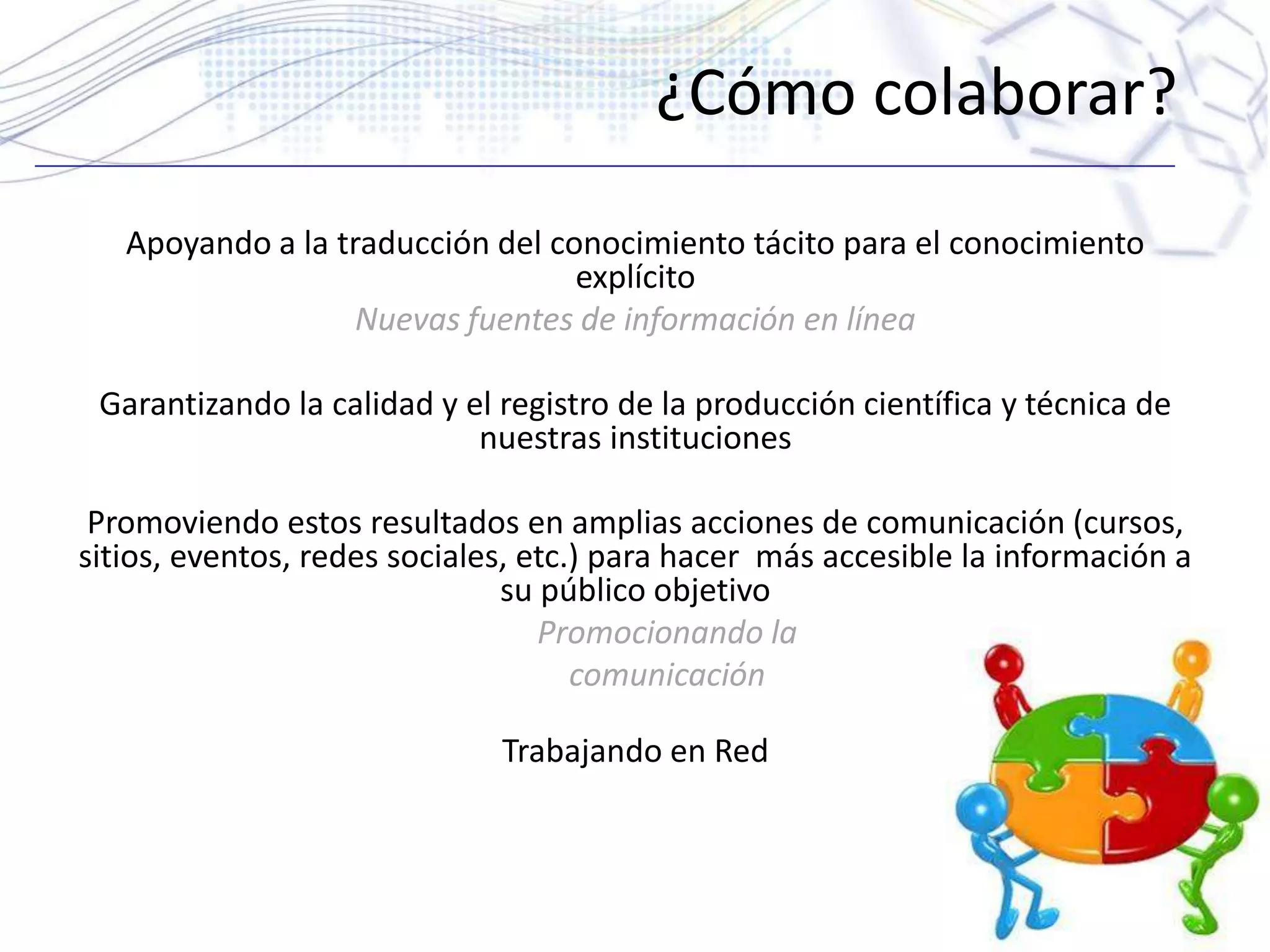 ¿Cómo colaborar?
Apoyando a la traducción del conocimiento tácito para el conocimiento
explícito
Nuevas fuentes de información en línea
Garantizando la calidad y el registro de la producción científica y técnica de
nuestras instituciones
Promoviendo estos resultados en amplias acciones de comunicación (cursos,
sitios, eventos, redes sociales, etc.) para hacer más accesible la información a
su público objetivo
Promocionando la
comunicación
Trabajando en Red
 