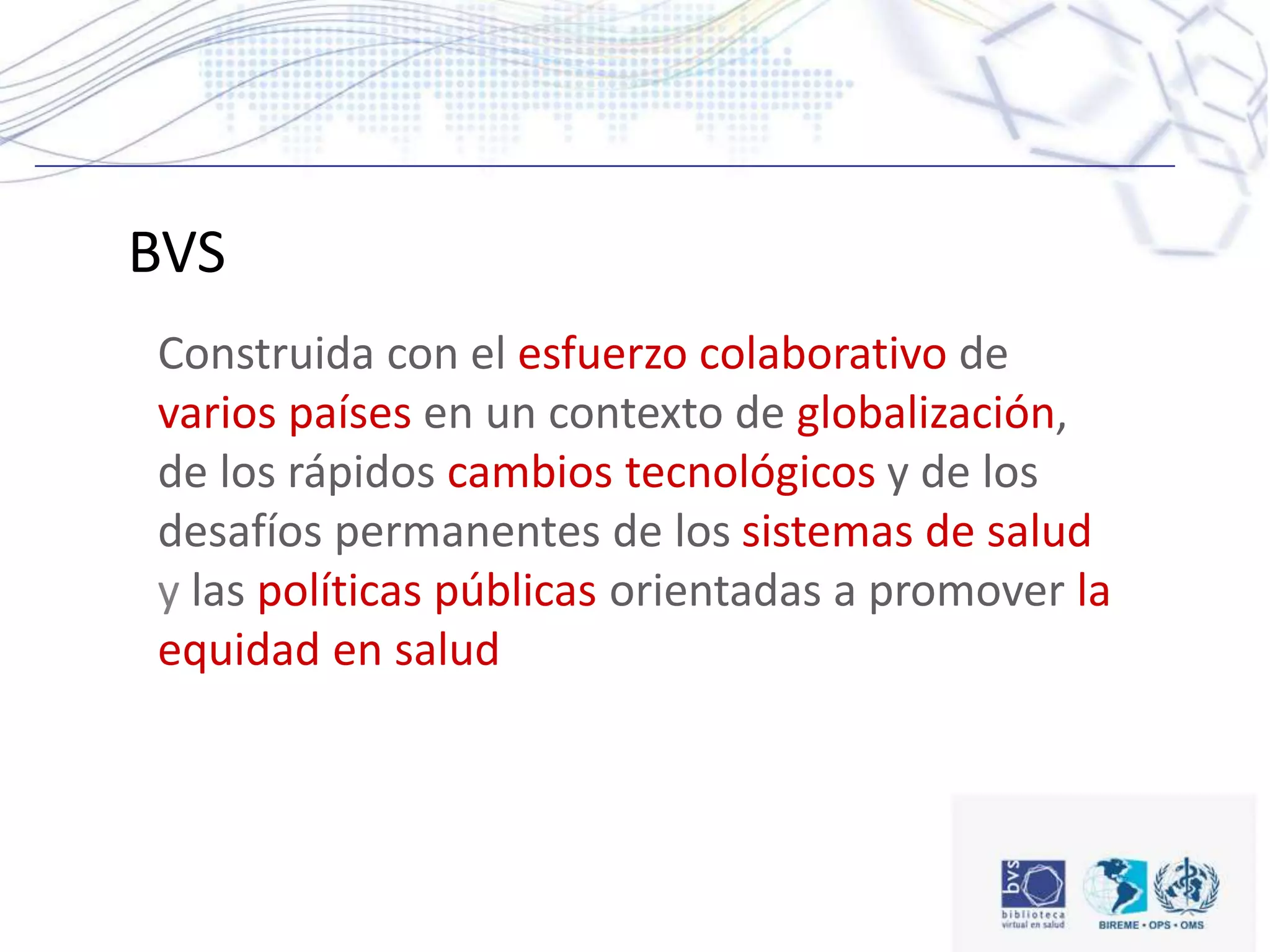 Construida con el esfuerzo colaborativo de
varios países en un contexto de globalización,
de los rápidos cambios tecnológicos y de los
desafíos permanentes de los sistemas de salud
y las políticas públicas orientadas a promover la
equidad en salud
BVS
 