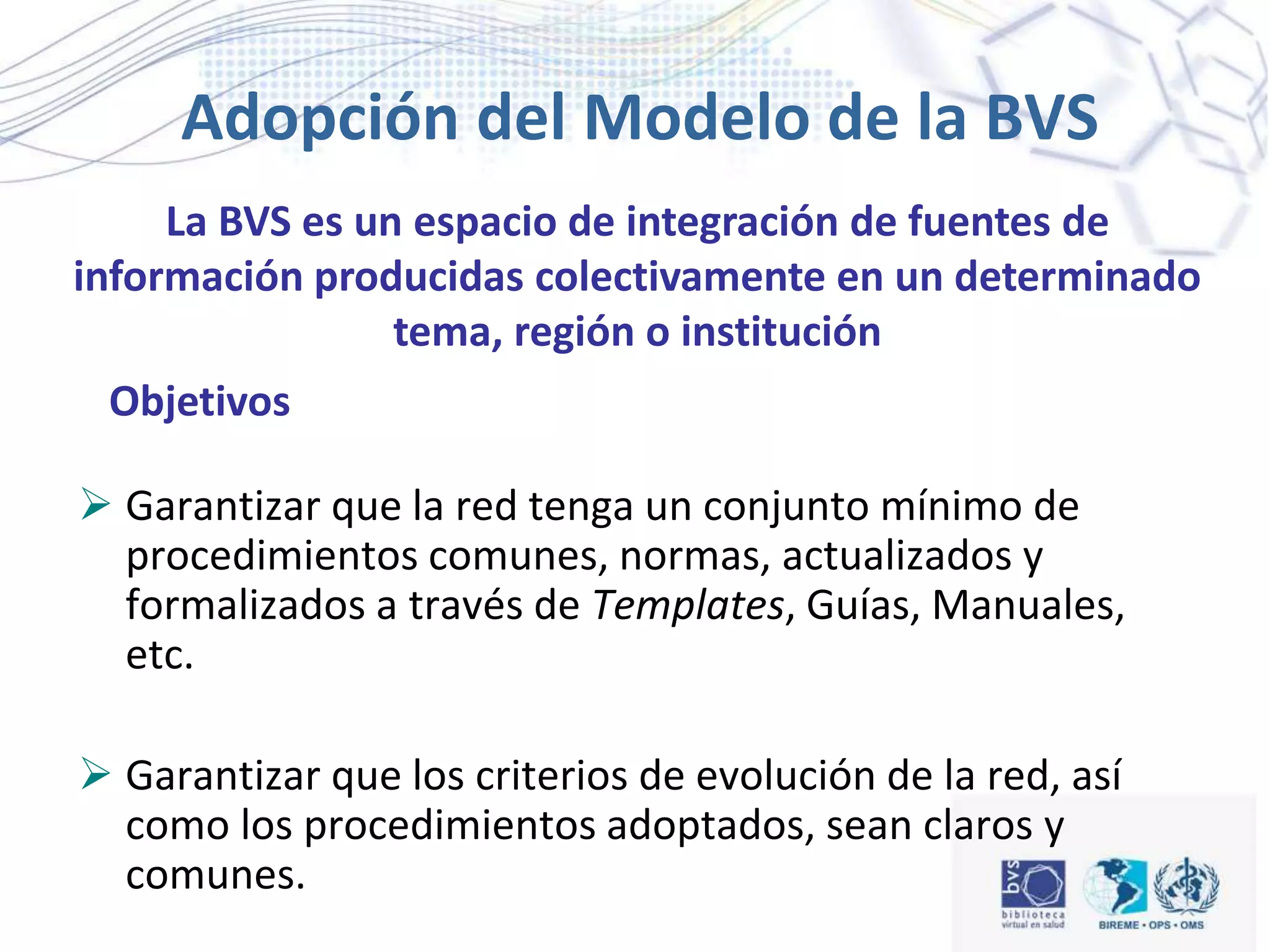 Adopción del Modelo de la BVS
 Garantizar que la red tenga un conjunto mínimo de
procedimientos comunes, normas, actualizados y
formalizados a través de Templates, Guías, Manuales,
etc.
 Garantizar que los criterios de evolución de la red, así
como los procedimientos adoptados, sean claros y
comunes.
Objetivos
La BVS es un espacio de integración de fuentes de
información producidas colectivamente en un determinado
tema, región o institución
 