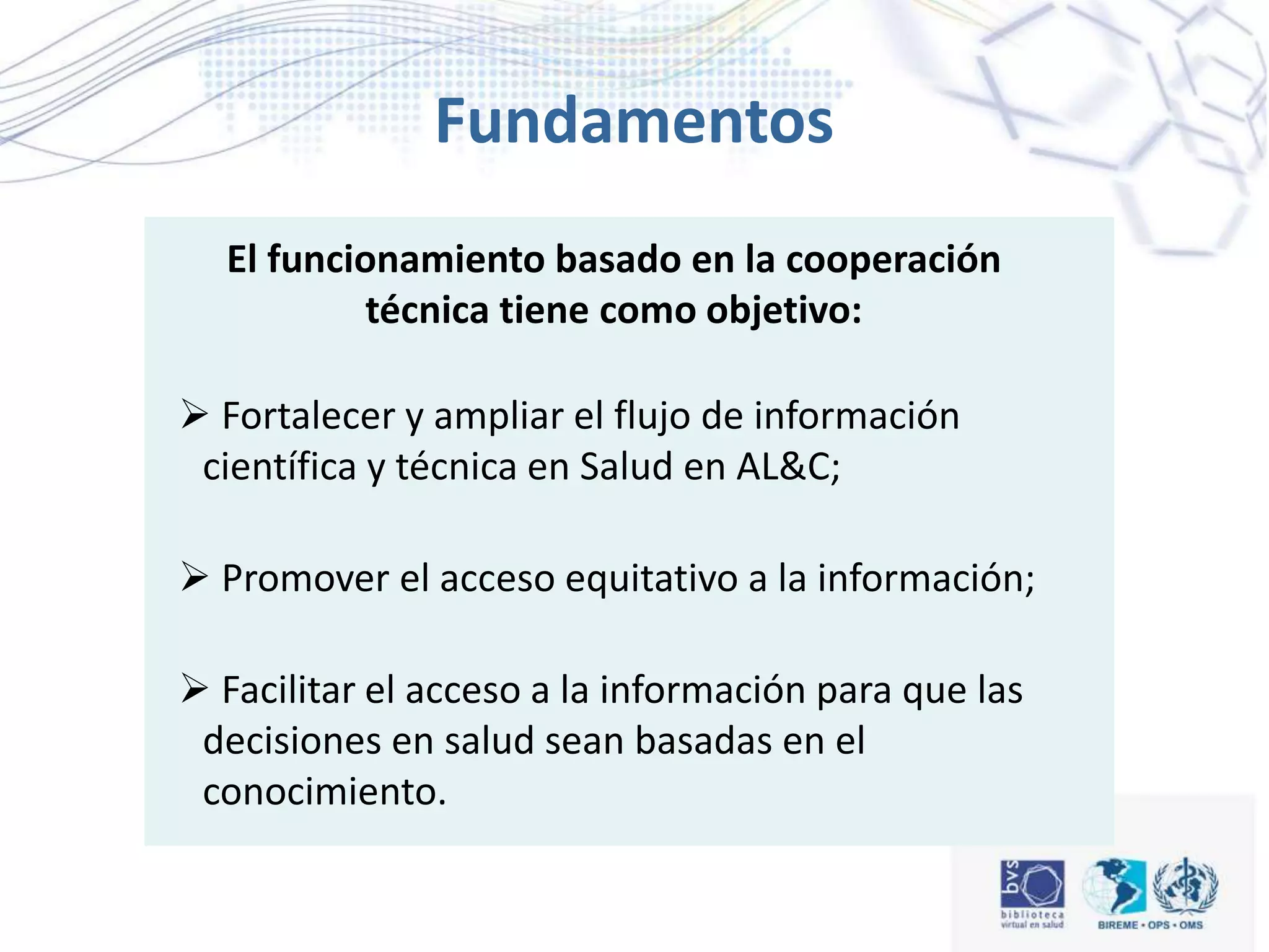  A informação científico-técnica é essencial para a
Saúde;
 As decisões em Saúde são mais eficientes quando
baseadas em informação científico-técnica relevante;
 A informação deve subsidiar os processos de
tomada de decisão em Saúde, incluindo a formulação
de políticas, planificação, gestão, pesquisa, educação
e atenção à saúde;
Fundamentos
 Fortalecer y ampliar el flujo de información
científica y técnica en Salud en AL&C;
 Promover el acceso equitativo a la información;
 Facilitar el acceso a la información para que las
decisiones en salud sean basadas en el
conocimiento.
El funcionamiento basado en la cooperación
técnica tiene como objetivo:
 