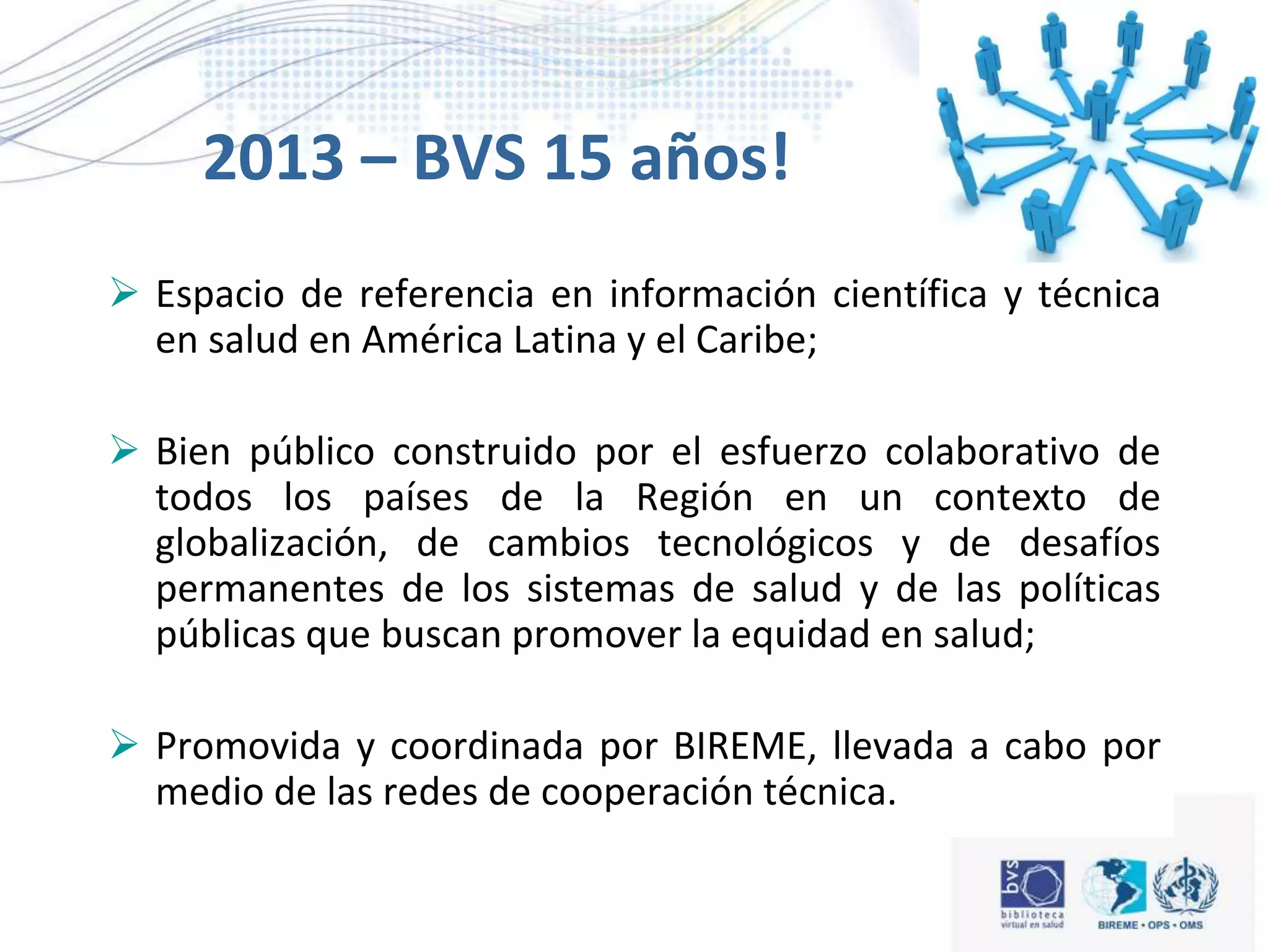 2013 – BVS 15 años!
 Espacio de referencia en información científica y técnica
en salud en América Latina y el Caribe;
 Bien público construido por el esfuerzo colaborativo de
todos los países de la Región en un contexto de
globalización, de cambios tecnológicos y de desafíos
permanentes de los sistemas de salud y de las políticas
públicas que buscan promover la equidad en salud;
 Promovida y coordinada por BIREME, llevada a cabo por
medio de las redes de cooperación técnica.
 