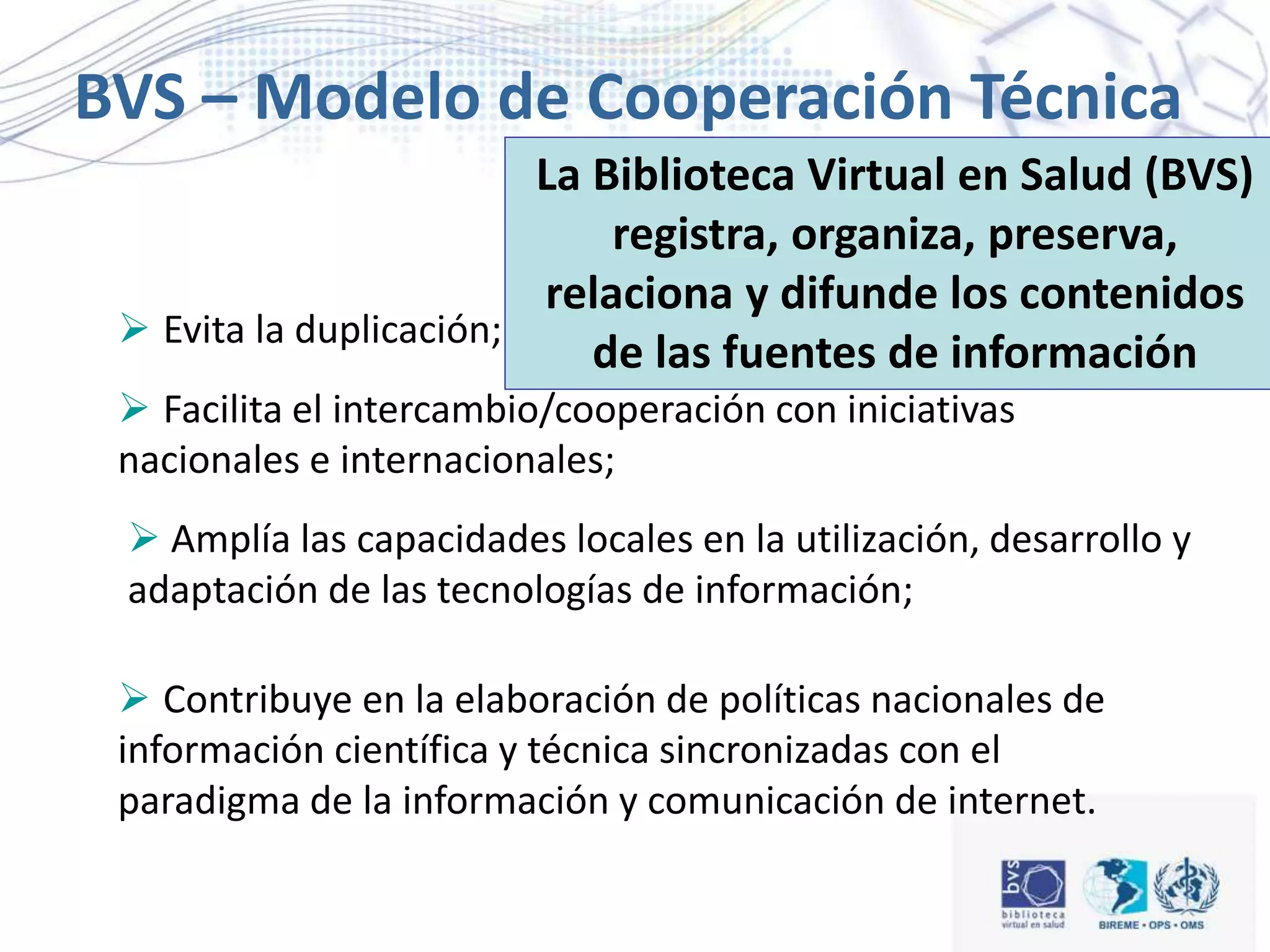  Evita la duplicación;
 Facilita el intercambio/cooperación con iniciativas
nacionales e internacionales;
 Amplía las capacidades locales en la utilización, desarrollo y
adaptación de las tecnologías de información;
 Contribuye en la elaboración de políticas nacionales de
información científica y técnica sincronizadas con el
paradigma de la información y comunicación de internet.
BVS – Modelo de Cooperación Técnica
en RedLa Biblioteca Virtual en Salud (BVS)
registra, organiza, preserva,
relaciona y difunde los contenidos
de las fuentes de información
 
