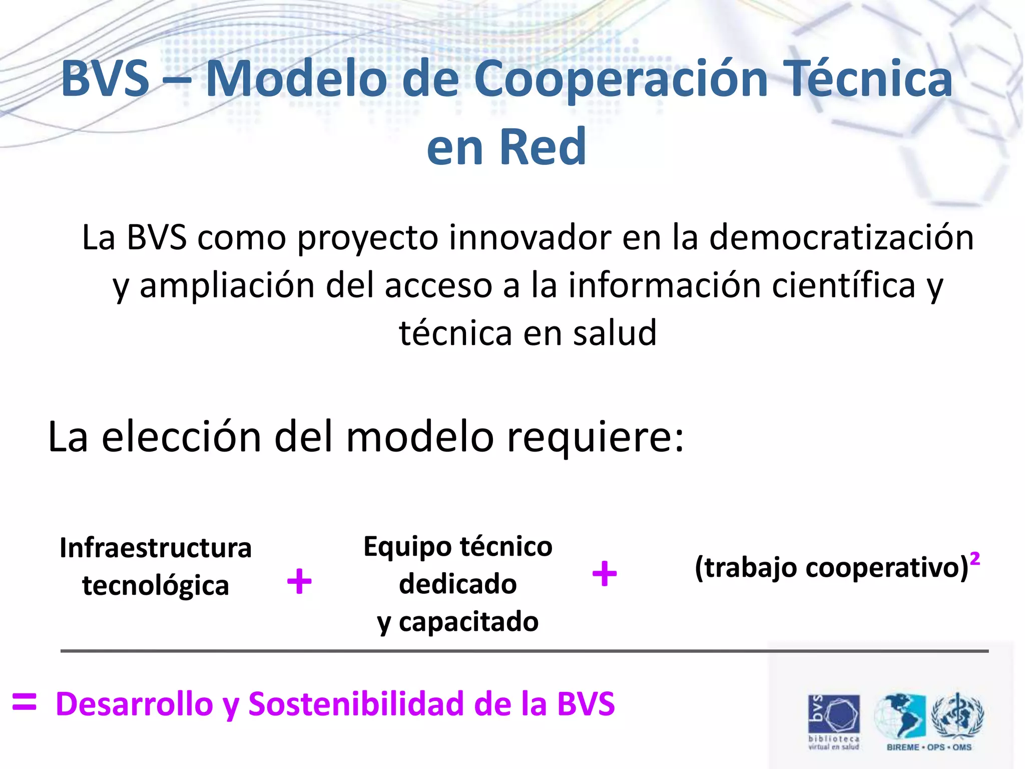Infraestructura
tecnológica +
Equipo técnico
dedicado
y capacitado
+ (trabajo cooperativo)²
Desarrollo y Sostenibilidad de la BVS
La elección del modelo requiere:
La BVS como proyecto innovador en la democratización
y ampliación del acceso a la información científica y
técnica en salud
BVS – Modelo de Cooperación Técnica
en Red
=
 