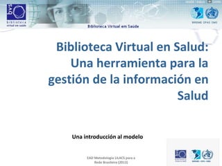 Biblioteca Virtual en Salud:
Una herramienta para la
gestión de la información en
Salud
Una introducción al modelo
EAD Metodologia LILACS para a
Rede Brasileira (2013)
 