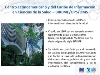 Centro Latinoamericano y del Caribe de Información
en Ciencias de la Salud – BIREME/OPS/OMS
• Centro especializado de la O...