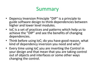 Summary
• Depency Inversion Principle ”DIP” is a principle to
  guide software design to think dependencies between
  higher and lower level modules.
• IoC is a set of practices and patterns which help us to
  achieve the ”DIP” and see the benefits of changing
  dependencies.
• Think before using IoC; do you have good reason, what
  kind of dependency inversion you need and why?
• Every time using IoC you are inverting the Control in
  your design and that mean that you are taking control
  out of objects and interfaces or some other ways
  changing the control.
 