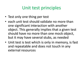 Unit test principles
• Test only one thing per test
• each unit test should validate no more than
  one significant interaction with another
  object. This generally implies that a given test
  should have no more than one mock object,
  but it may have several stubs, as needed
• Unit test is test which is only in memory, is fast
  and repeatable and does not touch in any
  external resources
 