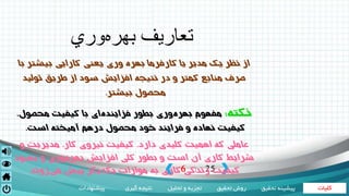 ‫کلیات‬‫تحقیق‬ ‫روش‬‫تحلیل‬ ‫و‬ ‫تجزیه‬‫گیری‬ ‫نتیجه‬‫پیشنهادات‬ ‫تحقی‬ ‫پیشینه‬‫ق‬
6 25|
‫وري‬‫بهره‬ ‫تعاريف‬
‫نظر‬ ‫از‬‫يك‬‫مدير‬‫يا‬‫كارفرما‬‫بهره‬‫وري‬‫يعني‬‫كارايي‬‫بيشتر‬‫با‬
‫منابع‬ ‫صرف‬‫كمتر‬‫در‬ ‫و‬‫نتيجه‬‫افزايش‬‫از‬ ‫سود‬‫طريق‬‫توليد‬
‫محصول‬‫بيشتر‬.
‫نكته‬:‫با‬ ‫اي‬‫فزاينده‬ ‫بطور‬ ‫وري‬‫بهره‬ ‫مفهوم‬‫كيفيت‬،‫محصول‬
‫كيفيت‬‫و‬ ‫نهاده‬‫فرايند‬‫درهم‬ ‫محصول‬ ‫خود‬‫آميخته‬‫است‬.
‫عاملي‬‫كه‬‫اهميت‬‫كليدي‬،‫دارد‬‫كيفيت‬‫نيروي‬‫كار‬،‫مديريت‬‫و‬
‫شرايط‬‫كاري‬‫بطور‬ ‫و‬ ‫است‬ ‫آن‬‫كلي‬‫افزايش‬‫بهبود‬ ‫و‬ ‫وري‬‫بهره‬
‫كيفيت‬‫زندگي‬‫كاري‬‫موازات‬ ‫به‬‫يكديگر‬‫پيش‬‫روند‬‫مي‬.
 