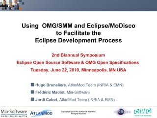 Using OMG/SMM and Eclipse/MoDisco
             to Facilitate the
      Eclipse Development Process

                2nd Biannual Symposium
Eclipse Open Source Software & OMG Open Specifications
      Tuesday, June 22, 2010, Minneapolis, MN USA


        Hugo Bruneliere, AtlanMod Team (INRIA & EMN)
        Frédéric Madiot, Mia-Software
        Jordi Cabot, AtlanMod Team (INRIA & EMN)

                     Copyright © 2010 Mia-Software & AtlanMod.
                                 All Rights Reserved
 