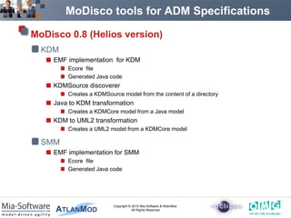 MoDisco tools for ADM Specifications

MoDisco 0.8 (Helios version)
  KDM
    EMF implementation for KDM
        Ecore file
        Generated Java code
    KDMSource discoverer
        Creates a KDMSource model from the content of a directory
    Java to KDM transformation
        Creates a KDMCore model from a Java model
    KDM to UML2 transformation
        Creates a UML2 model from a KDMCore model

  SMM
    EMF implementation for SMM
        Ecore file
        Generated Java code




                         Copyright © 2010 Mia-Software & AtlanMod.
                                     All Rights Reserved
 