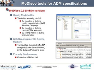 MoDisco tools for ADM specifications
MoDisco 0.9 (Indigo version)
   Quality Model editor
       To define a quality model
            By importing or defining
            quality characteristics (SMM
            Measure Category)
            By importing or defining
            metrics (SMM Measure)
            By setting metrics to quality
            characteristics

   SMM Measurement to Eclipse
   Markers
       To visualize the result of a QA
       analysis (SMM Measurement)
       in the Eclipse Problems View

   Property file discoverer
       Creates a KDM model



                              Copyright © 2010 Mia-Software & AtlanMod.
                                          All Rights Reserved
 