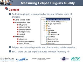 Measuring Eclipse Plug-ins Quality

Context
 An Eclipse plug-in is composed of several different kinds of
 artifacts
    Java source code
    Configuration files:
          Plugin.xml
          MANIFEST.MF
          plugin.properties
          build.properties
          .project
    Other files:
          about.html
          messages.properties
          Icons, models, …

 Eclipse tools already provide lots of automated validation rules
 But… there are still important rules to check manually 

                              Copyright © 2010 Mia-Software & AtlanMod.
                                          All Rights Reserved
 