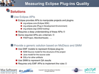Measuring Eclipse Plug-ins Quality

Solutions
  Use Eclipse APIs
     Eclipse provides APIs to manipulate projects and plugins
          org.eclipse.core (Eclipse SDK)
          org.eclipse.pde (Plug-in Development Environment)
          org.eclipse.osgi (OSGI tooling)
     Requires a deep understanding of these APIs 
     Some required APIs are «internal» 
          PDEProject, IManifestHeader, …



  Provide a generic solution based on MoDisco and SMM
     Use EMF models to represent Eclipse plug-ins
          KDM Source model for the structure of the project
          Java model for the source code
          DSLs for other artifacts
     Use SMM to represent QA results
     Requires only EMF APIs to implement the rules 

                           Copyright © 2010 Mia-Software & AtlanMod.
                                       All Rights Reserved
 