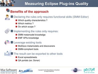Measuring Eclipse Plug-ins Quality

Benefits of the approach
  Declaring the rules only requires functional skills (SMM Editor)
     Which quality characteristics ?
     Which metrics ?
     On which scope ?

  Implementing the rules only requires:
     SMM metamodel knowledge
     EMF APIs knowledge

  Leverage existing tools
     MoDisco metamodels and discoverers
     SMM-compliant tools

  The result can be exported to other tools
     Excel spreadsheets
     QA portals (ex: Sonar)



                          Copyright © 2010 Mia-Software & AtlanMod.
                                      All Rights Reserved
 