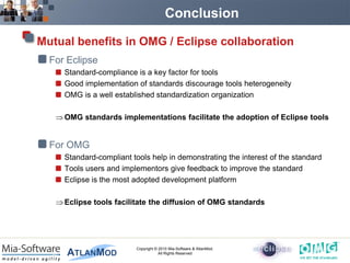 Conclusion

Mutual benefits in OMG / Eclipse collaboration
  For Eclipse
     Standard-compliance is a key factor for tools
     Good implementation of standards discourage tools heterogeneity
     OMG is a well established standardization organization

     OMG standards implementations facilitate the adoption of Eclipse tools


  For OMG
     Standard-compliant tools help in demonstrating the interest of the standard
     Tools users and implementors give feedback to improve the standard
     Eclipse is the most adopted development platform

     Eclipse tools facilitate the diffusion of OMG standards




                          Copyright © 2010 Mia-Software & AtlanMod.
                                      All Rights Reserved
 