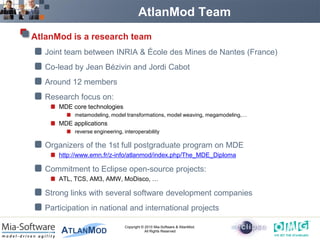 AtlanMod Team
AtlanMod is a research team
   Joint team between INRIA & École des Mines de Nantes (France)
   Co-lead by Jean Bézivin and Jordi Cabot
   Around 12 members
   Research focus on:
       MDE core technologies
            metamodeling, model transformations, model weaving, megamodeling,…
       MDE applications
            reverse engineering, interoperability

   Organizers of the 1st full postgraduate program on MDE
       http://www.emn.fr/z-info/atlanmod/index.php/The_MDE_Diploma

   Commitment to Eclipse open-source projects:
       ATL, TCS, AM3, AMW, MoDisco, …

   Strong links with several software development companies
   Participation in national and international projects

                                 Copyright © 2010 Mia-Software & AtlanMod.
                                             All Rights Reserved
 