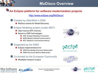 MoDisco Overview
An Eclipse platform for software modernization projects
                  http://www.eclipse.org/MoDisco/

   Created by AtlanMod in 2008
      MoDisco stands for Model Discovery

   Eclipse Modeling project (under MDT)
      Open-source (EPL licence)
      Based on EMP technologies :
           EMF (Eclipse Modeling Framework)
           M2M (Model-to-Model transformation)
           M2T (Model-to-Text transformations)

   Supported by the OMG
      Eclipse implementations for
           KDM (Knowledge Discovery Metamodel)
           SMM (Structured Metrics Metamodel)

   Co-funded by the European Community
      Modelplex research project



                              Copyright © 2010 Mia-Software & AtlanMod.
                                          All Rights Reserved
 