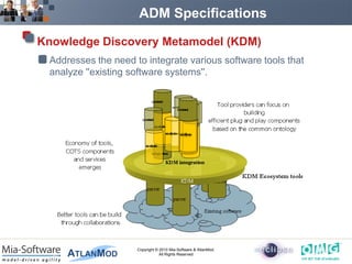 ADM Specifications

Knowledge Discovery Metamodel (KDM)
 Addresses the need to integrate various software tools that
 analyze ''existing software systems''.




                     Copyright © 2010 Mia-Software & AtlanMod.
                                 All Rights Reserved
 