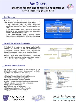 MoDisco Discover models out of existing applications www.eclipse.org/gmt/modisco Architecture To facilitate reuse of components between several use-cases, MoDisco has been organized in three layers:  the  Use-Cases  layer containing components providing a solution for a specific modernization use-case.  the  Technologies  layer containing components dedicated to one legacy technology but independent from the modernization use case.  the  Infrastructure  layer containing generic components independent from any legacy technology.  Metamodels and discoverers As MoDisco is a  model-driven   legacy modernization  platform, it provides a set of metamodels for representing existing systems and corresponding discoverers to create models out of legacy artifacts. MoDisco comes with technology-specific metamodels ( Java ,  C# ,  VB , …) and technology-independent standard metamodels from OMG/ADM ( KDM  and  SMM ). Generic Model Browser The MoDisco model browser is an extension of the default Ecore model browser. It can be used to display any EMF model in a  feature-rich  treeview : Display of links and associated model elements Infinite tree to navigate through links Display of attributes values in the tree Support of extensions developed for default browser Direct access to all instances of a metaclass Display of the  eContainer Hierarchical view of metaclasses Display options to view/hide information Display of model elements in a table 